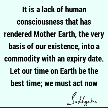 It is a lack of human consciousness that has rendered Mother Earth, the very basis of our existence, into a commodity with an expiry date. Let our time on E