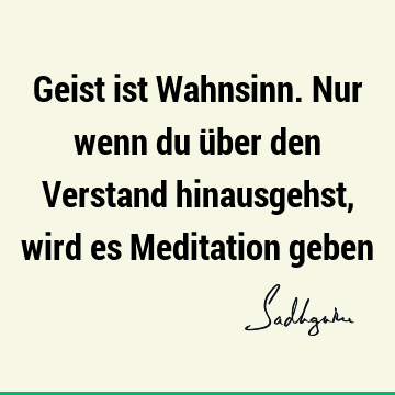 Geist ist Wahnsinn. Nur wenn du über den Verstand hinausgehst, wird es Meditation