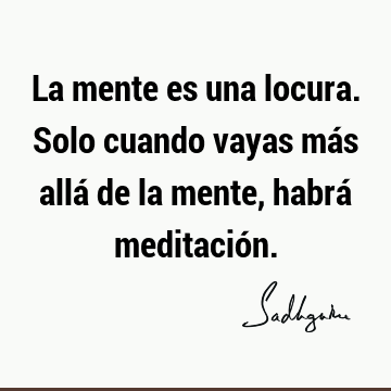 La mente es una locura. Solo cuando vayas más allá de la mente, habrá meditació