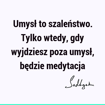 Umysł to szaleństwo. Tylko wtedy, gdy wyjdziesz poza umysł, będzie