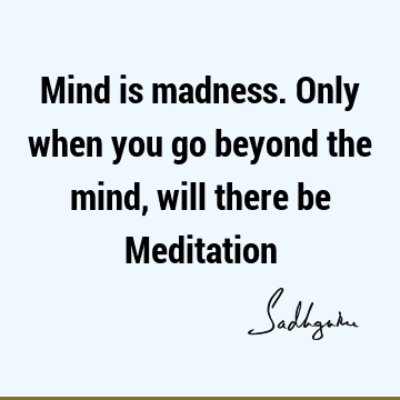 Mind is madness. Only when you go beyond the mind, will there be M