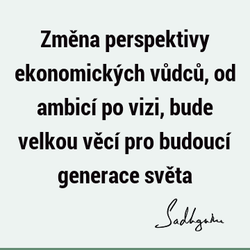 Změna perspektivy ekonomických vůdců, od ambicí po vizi, bude velkou věcí pro budoucí generace svě