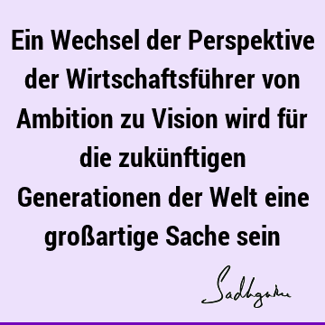 Ein Wechsel der Perspektive der Wirtschaftsführer von Ambition zu Vision wird für die zukünftigen Generationen der Welt eine großartige Sache