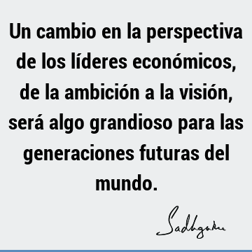 Un cambio en la perspectiva de los líderes económicos, de la ambición a la visión, será algo grandioso para las generaciones futuras del