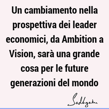 Un cambiamento nella prospettiva dei leader economici, da Ambition a Vision, sarà una grande cosa per le future generazioni del