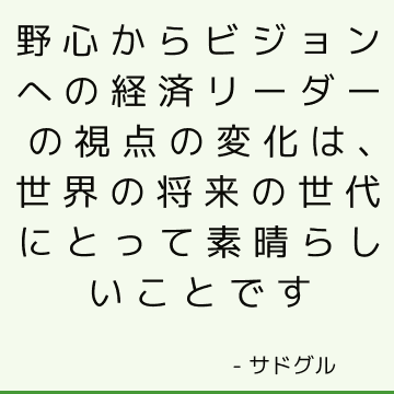 野心からビジョンへの経済リーダーの視点の変化は、世界の将来の世代にとって素晴らしいことです