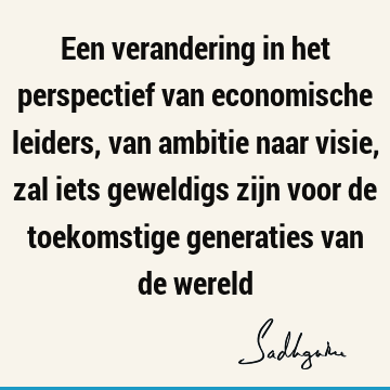 Een verandering in het perspectief van economische leiders, van ambitie naar visie, zal iets geweldigs zijn voor de toekomstige generaties van de