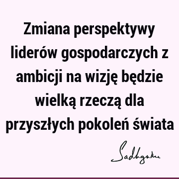 Zmiana perspektywy liderów gospodarczych z ambicji na wizję będzie wielką rzeczą dla przyszłych pokoleń ś