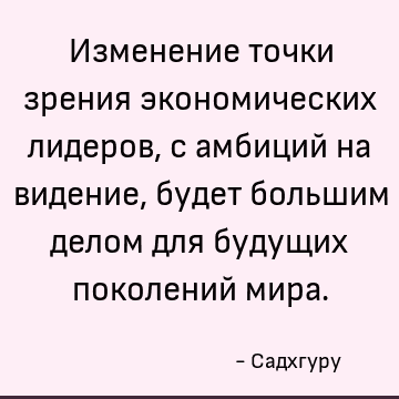 Изменение точки зрения экономических лидеров, с амбиций на видение, будет большим делом для будущих поколений мира