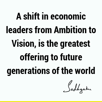 A shift in economic leaders from Ambition to Vision, is the greatest offering to future generations of the