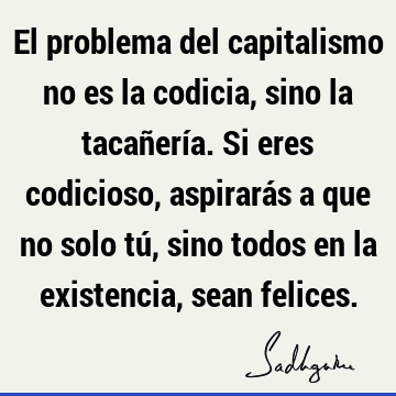 El problema del capitalismo no es la codicia, sino la tacañería. Si eres codicioso, aspirarás a que no solo tú, sino todos en la existencia, sean