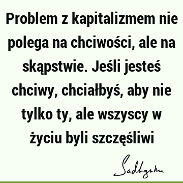 Problem z kapitalizmem nie polega na chciwości, ale na skąpstwie. Jeśli jesteś chciwy, chciałbyś, aby nie tylko ty, ale wszyscy w życiu byli szczęś