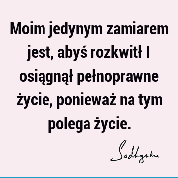 Moim jedynym zamiarem jest, abyś rozkwitł i osiągnął pełnoprawne życie, ponieważ na tym polega ż