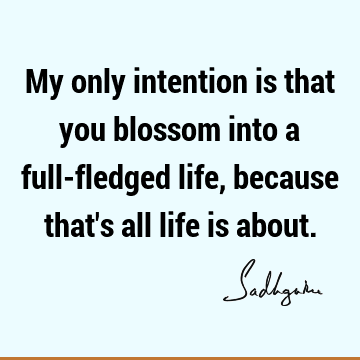 My only intention is that you blossom into a full-fledged life, because that