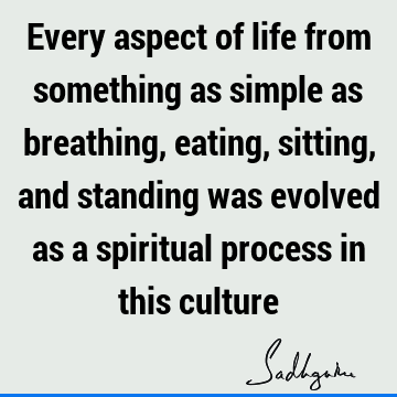 Every aspect of life from something as simple as breathing, eating, sitting, and standing was evolved as a spiritual process in this