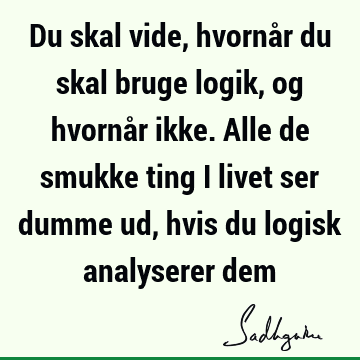 Du skal vide, hvornår du skal bruge logik, og hvornår ikke. Alle de smukke ting i livet ser dumme ud, hvis du logisk analyserer