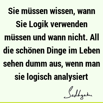 Sie müssen wissen, wann Sie Logik verwenden müssen und wann nicht. All die schönen Dinge im Leben sehen dumm aus, wenn man sie logisch