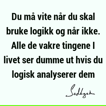 Du må vite når du skal bruke logikk og når ikke. Alle de vakre tingene i livet ser dumme ut hvis du logisk analyserer