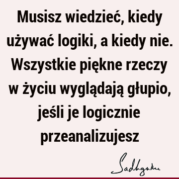 Musisz wiedzieć, kiedy używać logiki, a kiedy nie. Wszystkie piękne rzeczy w życiu wyglądają głupio, jeśli je logicznie