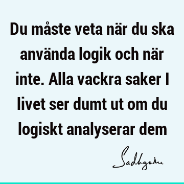 Du måste veta när du ska använda logik och när inte. Alla vackra saker i livet ser dumt ut om du logiskt analyserar