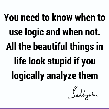 You need to know when to use logic and when not. All the beautiful things in life look stupid if you logically analyze