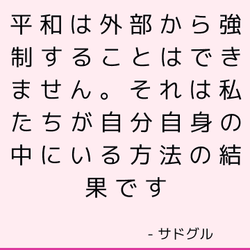 平和は外部から強制することはできません。 それは私たちが自分自身の中にいる方法の結果です