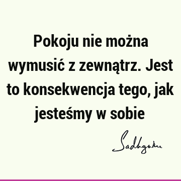 Pokoju nie można wymusić z zewnątrz. Jest to konsekwencja tego, jak jesteśmy w