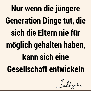 Nur wenn die jüngere Generation Dinge tut, die sich die Eltern nie für möglich gehalten haben, kann sich eine Gesellschaft