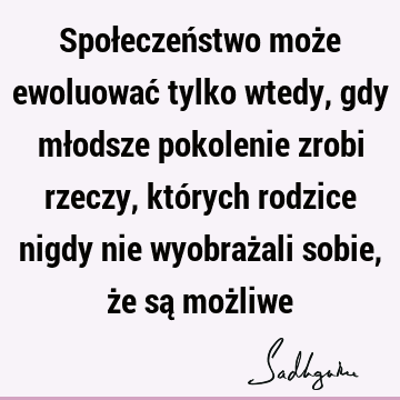 Społeczeństwo może ewoluować tylko wtedy, gdy młodsze pokolenie zrobi rzeczy, których rodzice nigdy nie wyobrażali sobie, że są moż