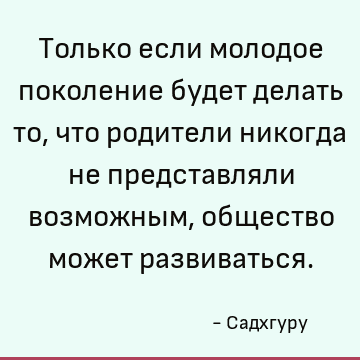 Только если молодое поколение будет делать то, что родители никогда не представляли возможным, общество может развиваться