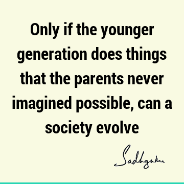 Only if the younger generation does things that the parents never imagined possible, can a society