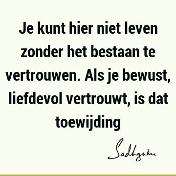 Je kunt hier niet leven zonder het bestaan te vertrouwen. Als je bewust, liefdevol vertrouwt, is dat