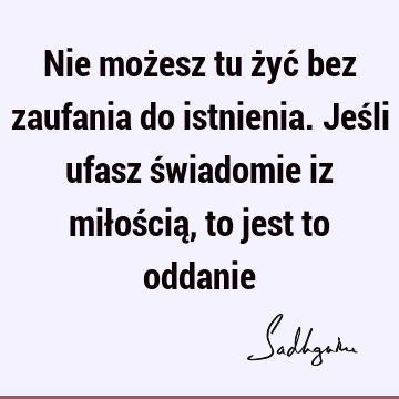 Nie możesz tu żyć bez zaufania do istnienia. Jeśli ufasz świadomie iz miłością, to jest to