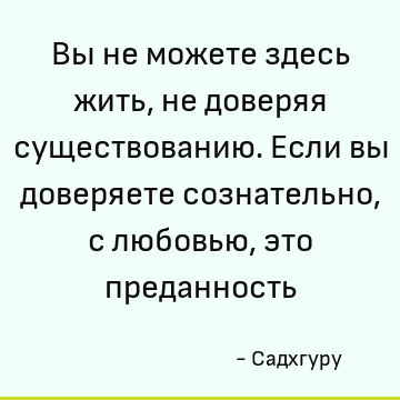 Вы не можете здесь жить, не доверяя существованию. Если вы доверяете сознательно, с любовью, это преданность