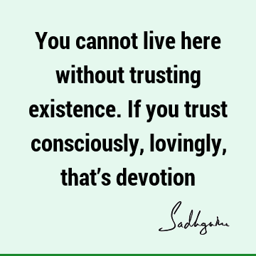 You cannot live here without trusting existence. If you trust consciously, lovingly, that’s