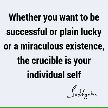 Whether you want to be successful or plain lucky or a miraculous existence, the crucible is your individual