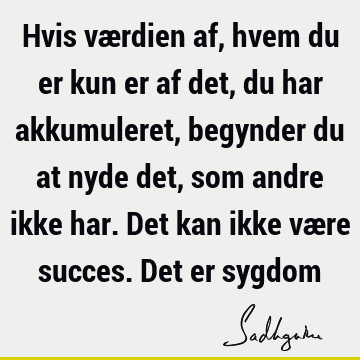 Hvis værdien af, hvem du er kun er af det, du har akkumuleret, begynder du at nyde det, som andre ikke har. Det kan ikke være succes. Det er