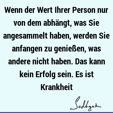 Wenn der Wert Ihrer Person nur von dem abhängt, was Sie angesammelt haben, werden Sie anfangen zu genießen, was andere nicht haben. Das kann kein Erfolg sein. E