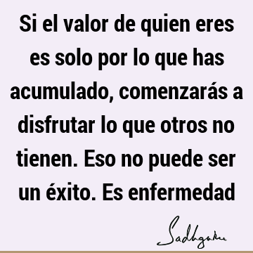 Si el valor de quien eres es solo por lo que has acumulado, comenzarás a disfrutar lo que otros no tienen. Eso no puede ser un éxito. Es