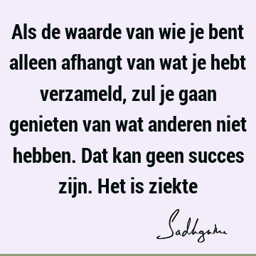 Als de waarde van wie je bent alleen afhangt van wat je hebt verzameld, zul je gaan genieten van wat anderen niet hebben. Dat kan geen succes zijn. Het is