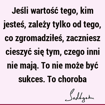 Jeśli wartość tego, kim jesteś, zależy tylko od tego, co zgromadziłeś, zaczniesz cieszyć się tym, czego inni nie mają. To nie może być sukces. To