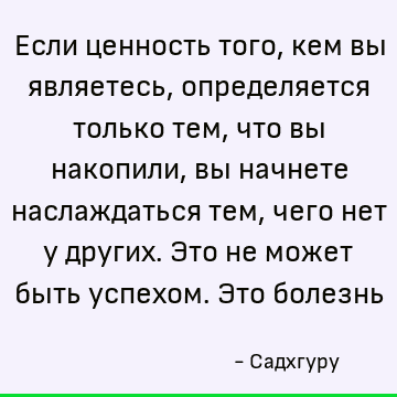 Если ценность того, кем вы являетесь, определяется только тем, что вы накопили, вы начнете наслаждаться тем, чего нет у других. Это не может быть успехом. Это б