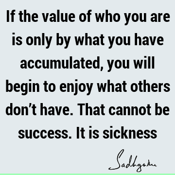 If the value of who you are is only by what you have accumulated, you will begin to enjoy what others don’t have. That cannot be success. It is