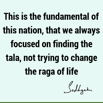 This is the fundamental of this nation, that we always focused on finding the tala, not trying to change the raga of
