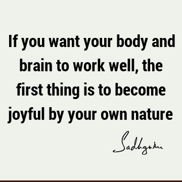 If you want your body and brain to work well, the first thing is to become joyful by your own