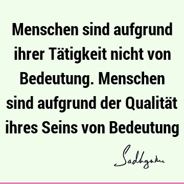 Menschen sind aufgrund ihrer Tätigkeit nicht von Bedeutung. Menschen sind aufgrund der Qualität ihres Seins von B