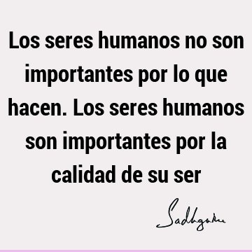 Los seres humanos no son importantes por lo que hacen. Los seres humanos son importantes por la calidad de su