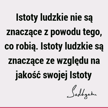 Istoty ludzkie nie są znaczące z powodu tego, co robią. Istoty ludzkie są znaczące ze względu na jakość swojej I