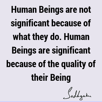 Human Beings are not significant because of what they do. Human Beings are significant because of the quality of their B