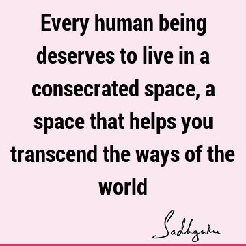 Every human being deserves to live in a consecrated space, a space that helps you transcend the ways of the